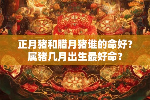 正月猪和腊月猪谁的命好？属猪几月出生最好命？