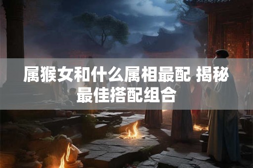 属猴女和什么属相最配 揭秘最佳搭配组合