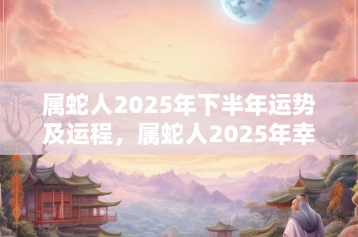 属蛇人2025年下半年运势及运程，属蛇人2025年幸运数字