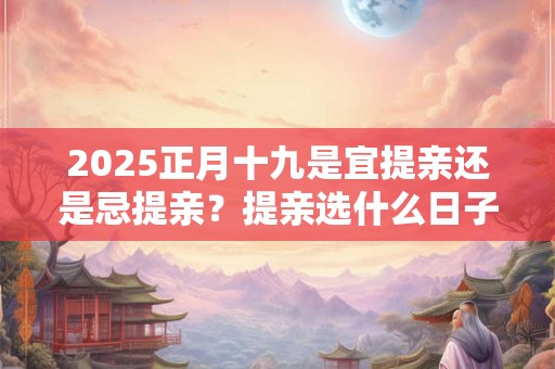 2025正月十九是宜提亲还是忌提亲？提亲选什么日子