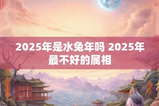 2025年是水兔年吗 2025年最不好的属相