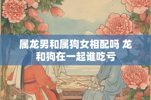 属龙男和属狗女相配吗 龙和狗在一起谁吃亏