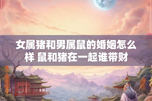 女属猪和男属鼠的婚姻怎么样 鼠和猪在一起谁带财