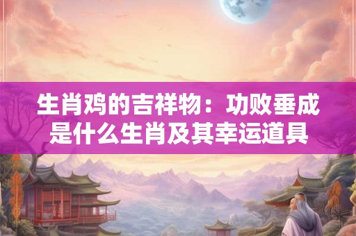 生肖鸡的吉祥物：功败垂成是什么生肖及其幸运道具