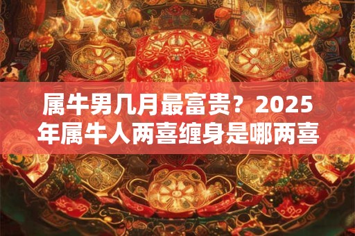 属牛男几月最富贵？2025年属牛人两喜缠身是哪两喜？