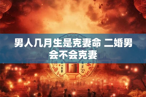 男人几月生是克妻命 二婚男会不会克妻