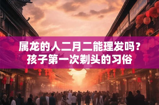 属龙的人二月二能理发吗？孩子第一次剃头的习俗