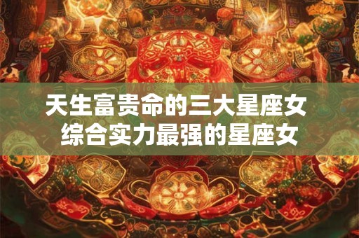 天生富贵命的三大星座女 综合实力最强的星座女