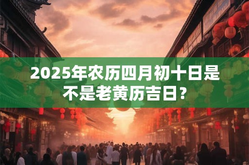 2025年农历四月初十日是不是老黄历吉日？