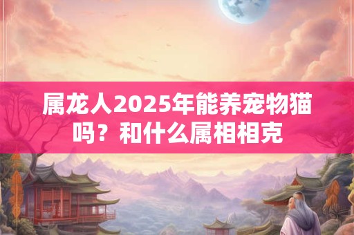 详细阅读:属龙人2025年能养宠物猫吗?和什么属相相克 属龙人2025年能养宠物猫吗?和什么属相相克