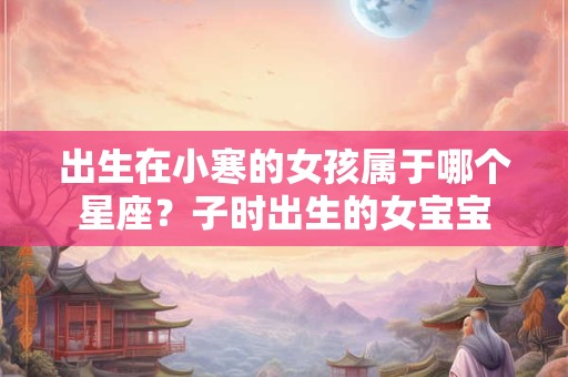 出生在小寒的女孩属于哪个星座？子时出生的女宝宝