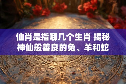 仙肖是指哪几个生肖 揭秘神仙般善良的兔、羊和蛇