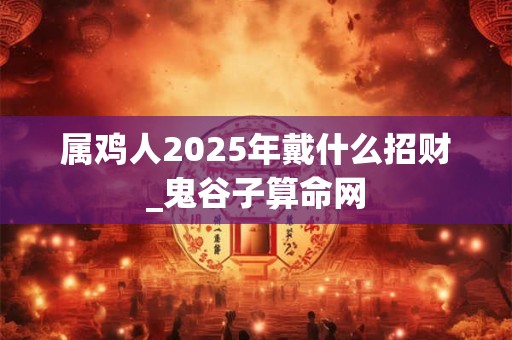 属鸡人2025年戴什么招财_鬼谷子算命网