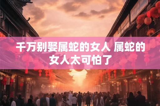 千万别娶属蛇的女人 属蛇的女人太可怕了
