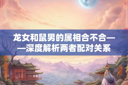 龙女和鼠男的属相合不合——深度解析两者配对关系