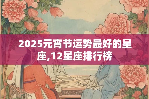 2025元宵节运势最好的星座,12星座排行榜