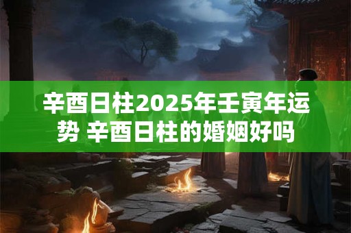 辛酉日柱2025年壬寅年运势 辛酉日柱的婚姻好吗