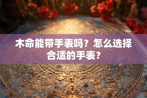 详细阅读:木命能带手表吗?怎么选择合适的手表? 木命能带手表吗?怎么选择合适的手表?