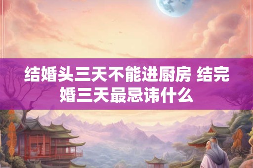结婚头三天不能进厨房 结完婚三天最忌讳什么 结婚头三天不能进厨房 结完婚三天最忌讳什么