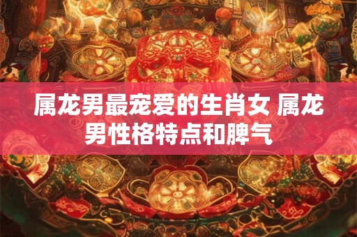 属龙男最宠爱的生肖女 属龙男性格特点和脾气