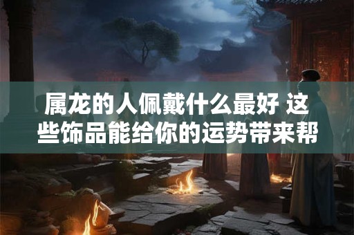 属龙的人佩戴什么最好 这些饰品能给你的运势带来帮助