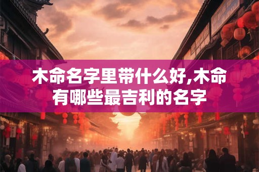 木命名字里带什么好,木命有哪些最吉利的名字