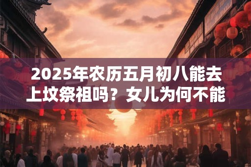 2025年农历五月初八能去上坟祭祖吗？女儿为何不能去上坟？