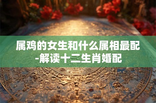属鸡的女生和什么属相最配-解读十二生肖婚配