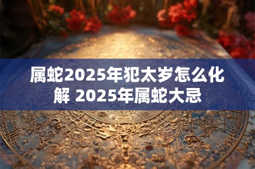 属蛇2025年犯太岁怎么化解 2025年属蛇大忌