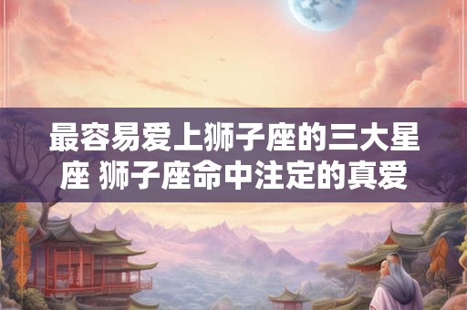 最容易爱上狮子座的三大星座 狮子座命中注定的真爱