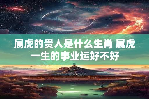 属虎的贵人是什么生肖 属虎一生的事业运好不好