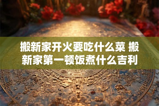 搬新家开火要吃什么菜 搬新家第一顿饭煮什么吉利