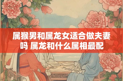 属猴男和属龙女适合做夫妻吗 属龙和什么属相最配