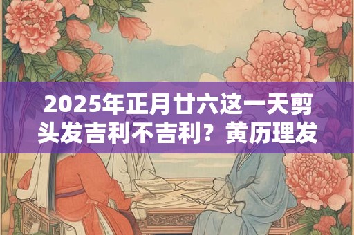 2025年正月廿六这一天剪头发吉利不吉利？黄历理发吉日查询