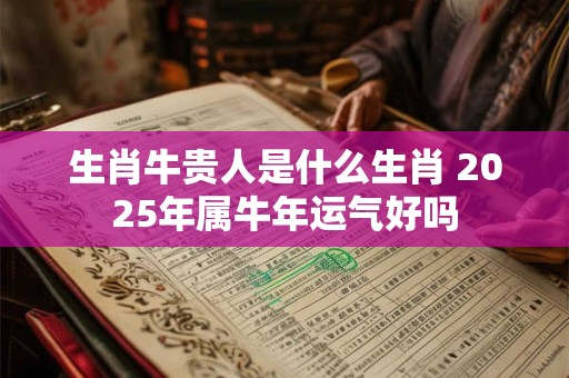 生肖牛贵人是什么生肖 2025年属牛年运气好吗