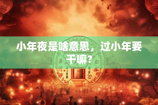 小年夜是啥意思，过小年要干嘛？