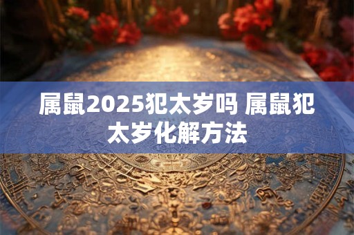 属鼠2025犯太岁吗 属鼠犯太岁化解方法