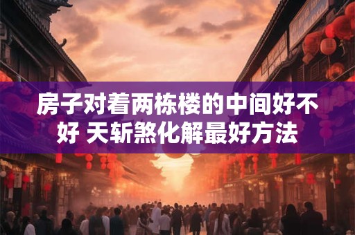 房子对着两栋楼的中间好不好 天斩煞化解最好方法