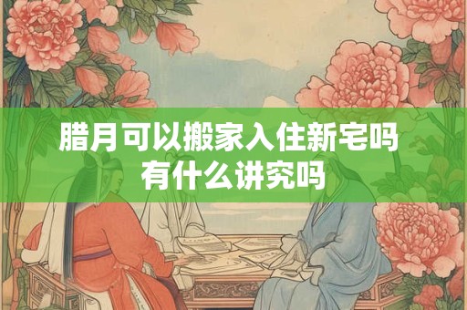 腊月可以搬家入住新宅吗 有什么讲究吗