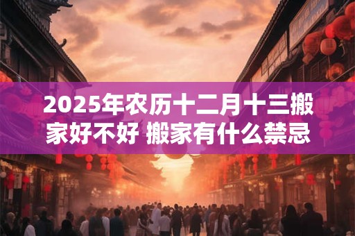 2025年农历十二月十三搬家好不好 搬家有什么禁忌