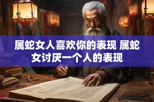 属蛇女人喜欢你的表现 属蛇女讨厌一个人的表现