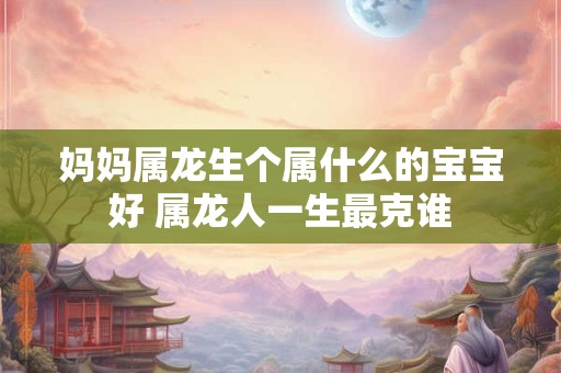 妈妈属龙生个属什么的宝宝好 属龙人一生最克谁