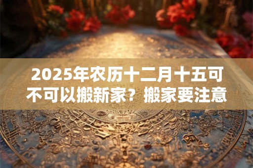 2025年农历十二月十五可不可以搬新家？搬家要注意的细节