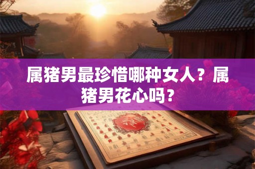 属猪男最珍惜哪种女人？属猪男花心吗？
