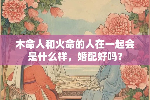 木命人和火命的人在一起会是什么样，婚配好吗？