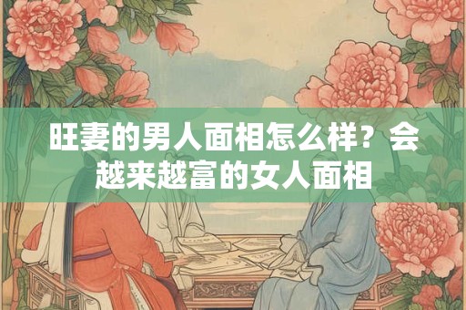 旺妻的男人面相怎么样？会越来越富的女人面相
