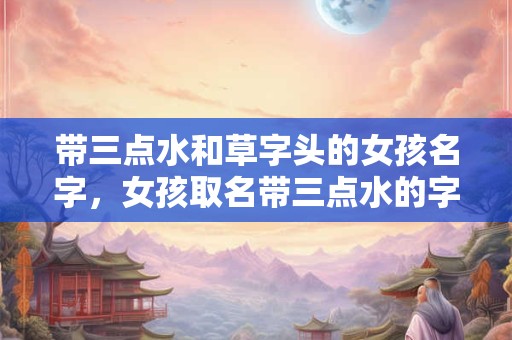 带三点水和草字头的女孩名字，女孩取名带三点水的字