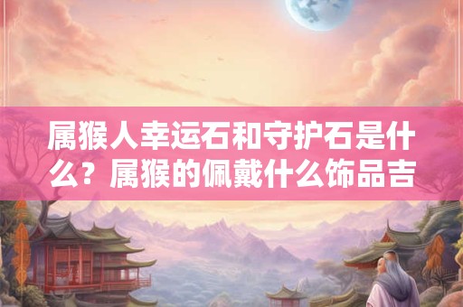 属猴人幸运石和守护石是什么？属猴的佩戴什么饰品吉利