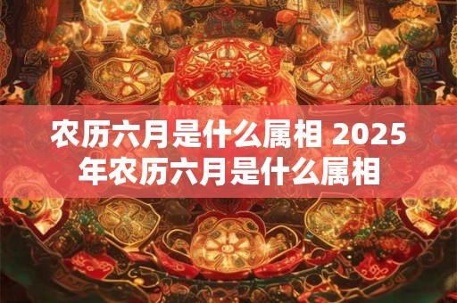 农历六月是什么属相 2025年农历六月是什么属相