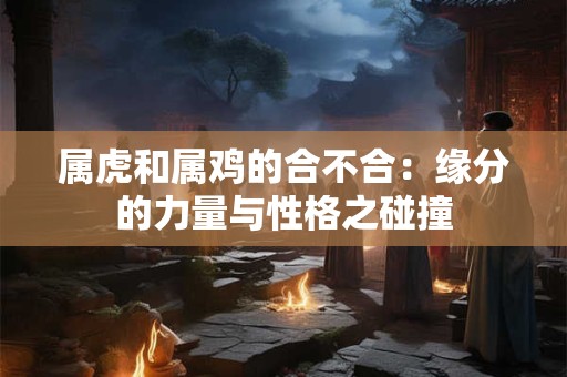 属虎和属鸡的合不合：缘分的力量与性格之碰撞